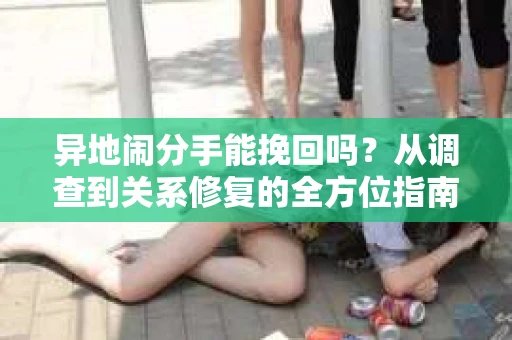 异地闹分手能挽回吗?从调查到关系修复的全方位指南 异地闹分手能挽回吗?从调查到关系修复的全方位指南