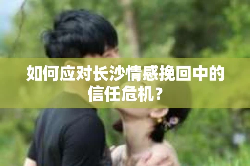如何应对长沙情感挽回中的信任危机？