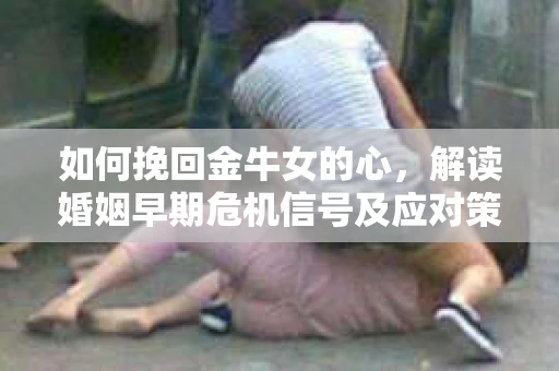 如何挽回金牛女的心，解读婚姻早期危机信号及应对策略