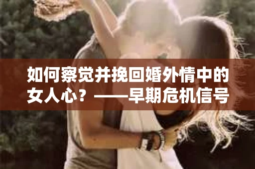 如何察觉并挽回婚外情中的女人心？——早期危机信号与干预策略