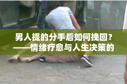 男人提的分手后如何挽回?——情绪疗愈与人生决策的干货指南 男人提的分手后如何挽回?——情绪疗愈与人生决策的干货指南