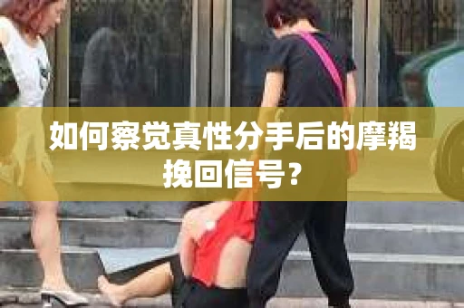 如何察觉真性分手后的摩羯挽回信号？