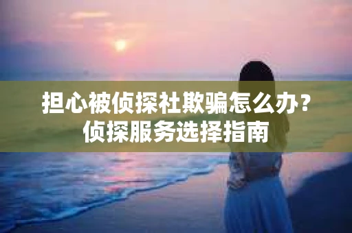 担心被侦探社欺骗怎么办?侦探服务选择指南 担心被侦探社欺骗怎么办?侦探服务选择指南