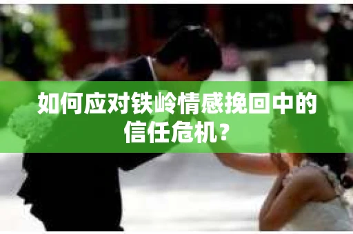 如何应对铁岭情感挽回中的信任危机? 如何应对铁岭情感挽回中的信任危机?