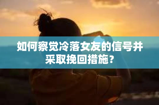 如何察觉冷落女友的信号并采取挽回措施？