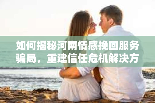 如何揭秘河南情感挽回服务骗局，重建信任危机解决方案？