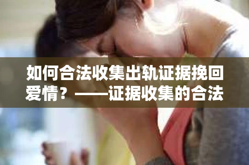 如何合法收集出轨证据挽回爱情?——证据收集的合法性与有效性解析 如何合法收集出轨证据挽回爱情?——证据收集的合法性与有效性解析