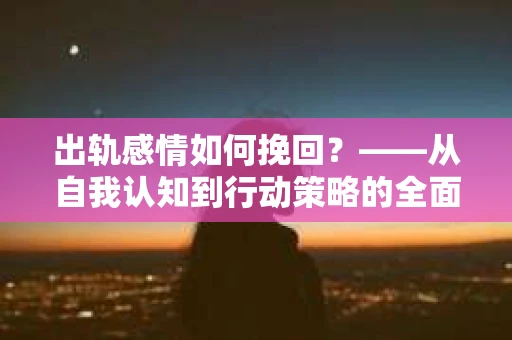 出轨感情如何挽回？——从自我认知到行动策略的全面解析
