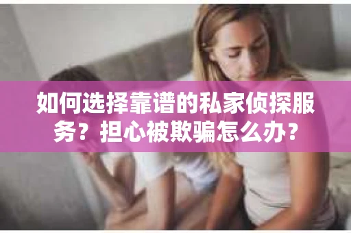 如何选择靠谱的私家侦探服务？担心被欺骗怎么办？