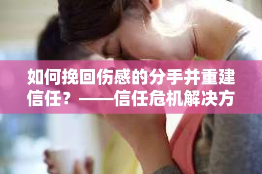 如何挽回伤感的分手并重建信任?——信任危机解决方案 如何挽回伤感的分手并重建信任?——信任危机解决方案