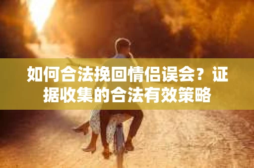 如何合法挽回情侣误会?证据收集的合法有效策略 如何合法挽回情侣误会?证据收集的合法有效策略