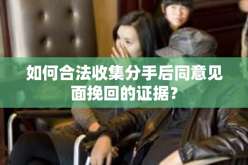 如何合法收集分手后同意见面挽回的证据？