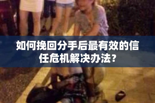如何挽回分手后最有效的信任危机解决办法？