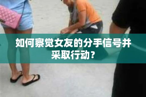 如何察觉女友的分手信号并采取行动？