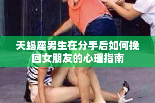 天蝎座男生在分手后如何挽回女朋友的心理指南