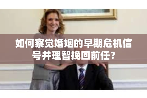 如何察觉婚姻的早期危机信号并理智挽回前任？