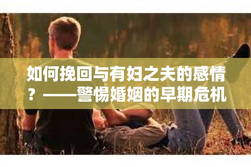 如何挽回与有妇之夫的感情？——警惕婚姻的早期危机信号