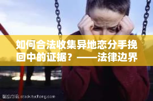 如何合法收集异地恋分手挽回中的证据?——法律边界内的取证策略 如何合法收集异地恋分手挽回中的证据?——法律边界内的取证策略