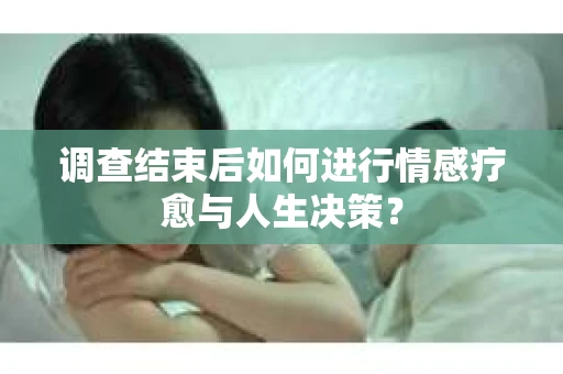 调查结束后如何进行情感疗愈与人生决策? 调查结束后如何进行情感疗愈与人生决策?