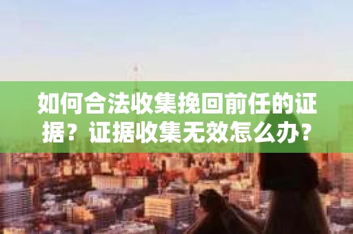 如何合法收集挽回前任的证据?证据收集无效怎么办? 如何合法收集挽回前任的证据?证据收集无效怎么办?