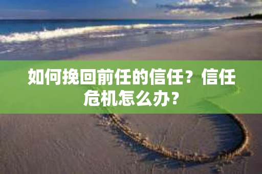 如何挽回前任的信任？信任危机怎么办？