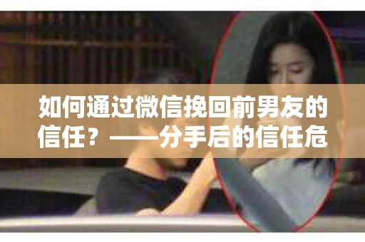 如何通过微信挽回前男友的信任？——分手后的信任危机解决方案