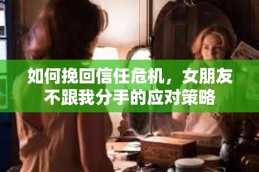 如何挽回信任危机，女朋友不跟我分手的应对策略